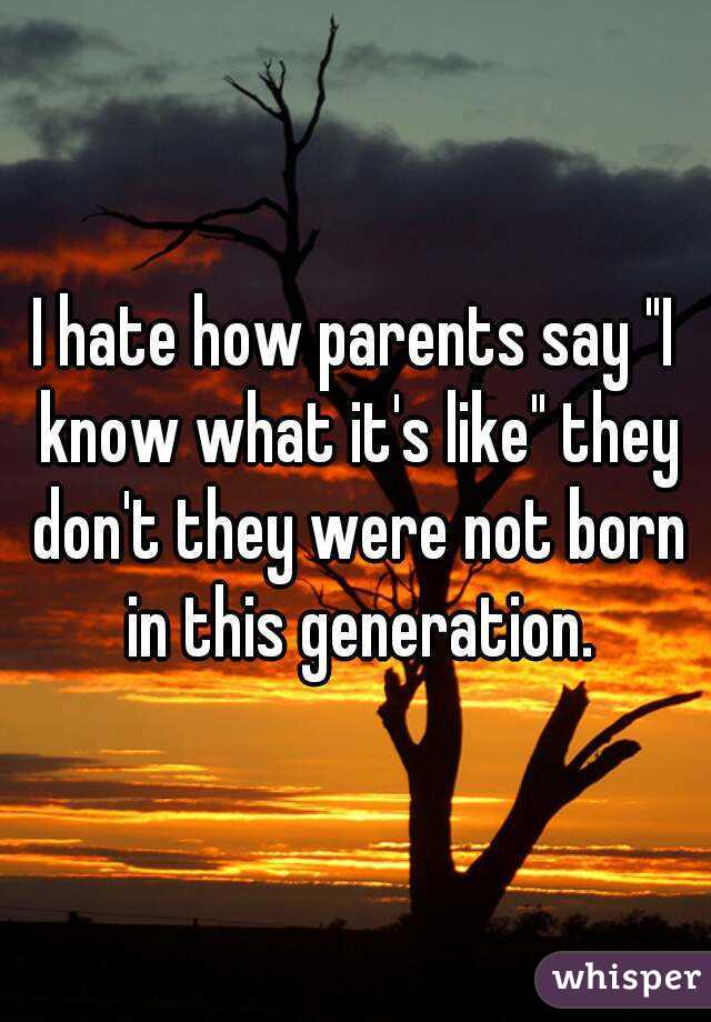 I hate how parents say "I know what it's like" they don't they were not born in this generation.