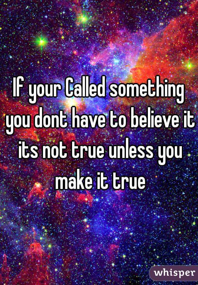 If your Called something you dont have to believe it its not true unless you make it true