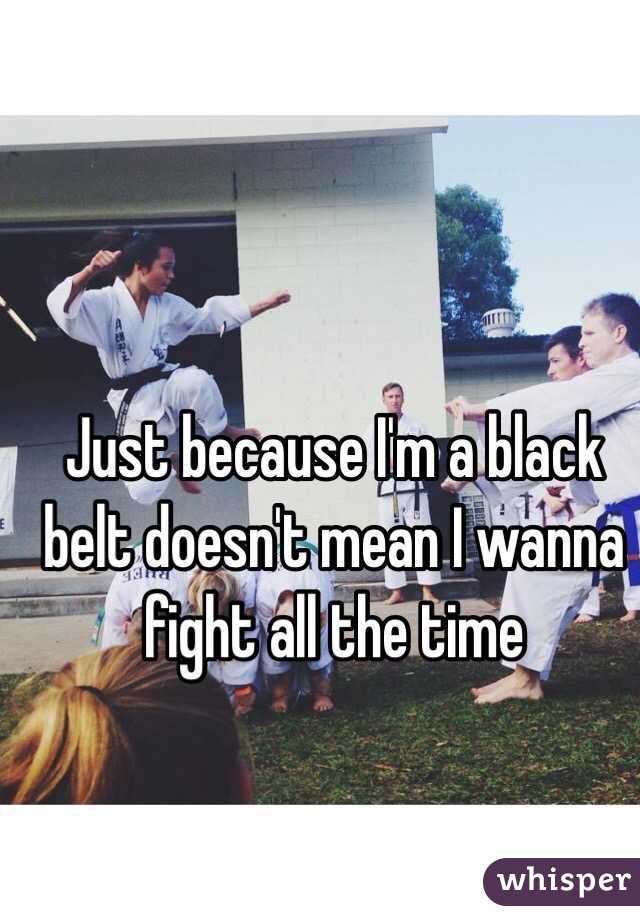 Just because I'm a black belt doesn't mean I wanna fight all the time