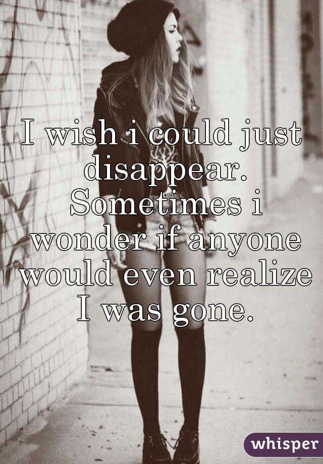 I wish i could just disappear. Sometimes i wonder if anyone would even realize I was gone.