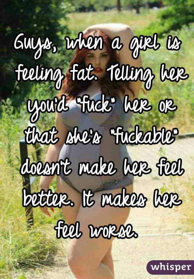 Guys, when a girl is feeling fat. Telling her you'd "fuck" her or that she's "fuckable" doesn't make her feel better. It makes her feel worse. 