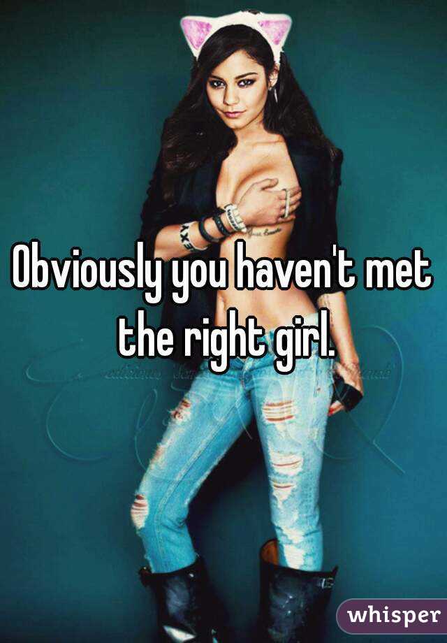 Obviously you haven't met the right girl.
