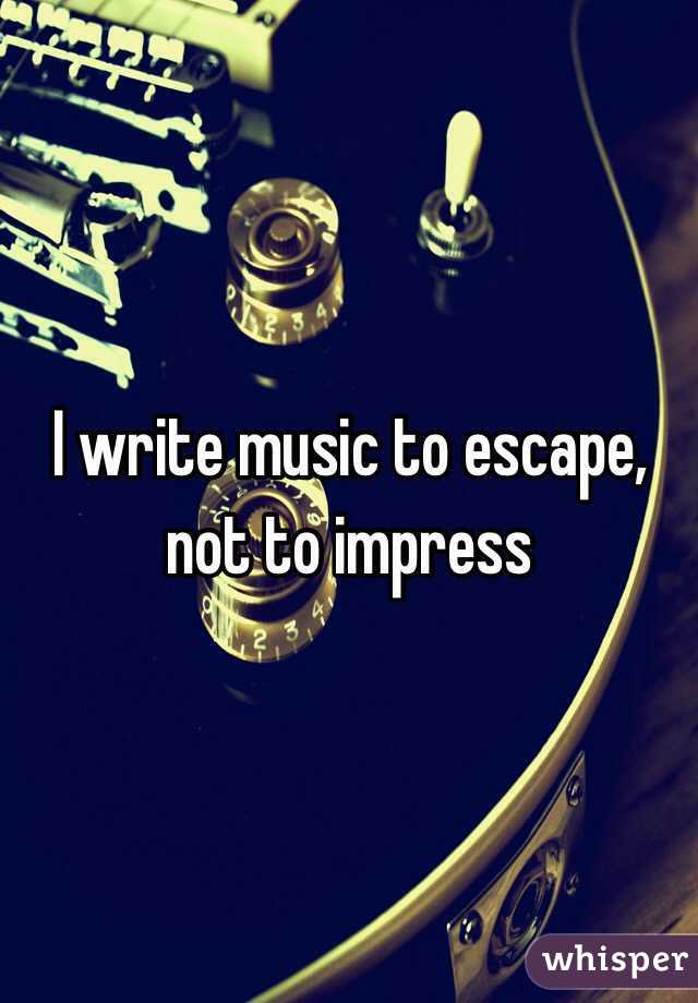 I write music to escape, not to impress