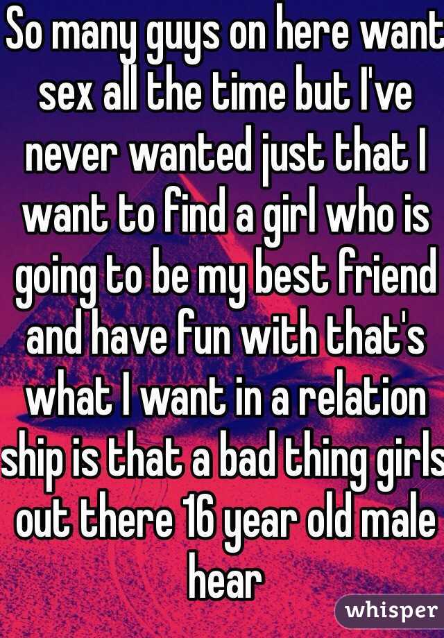 So many guys on here want sex all the time but I've never wanted just that I want to find a girl who is going to be my best friend and have fun with that's what I want in a relation ship is that a bad thing girls out there 16 year old male hear
