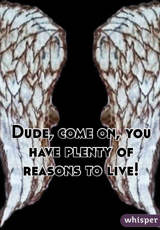 Dude, come on, you have plenty of reasons to live!