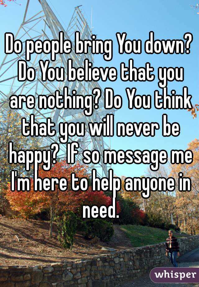 Do people bring You down? Do You believe that you are nothing? Do You think that you will never be happy?  If so message me I'm here to help anyone in need.
