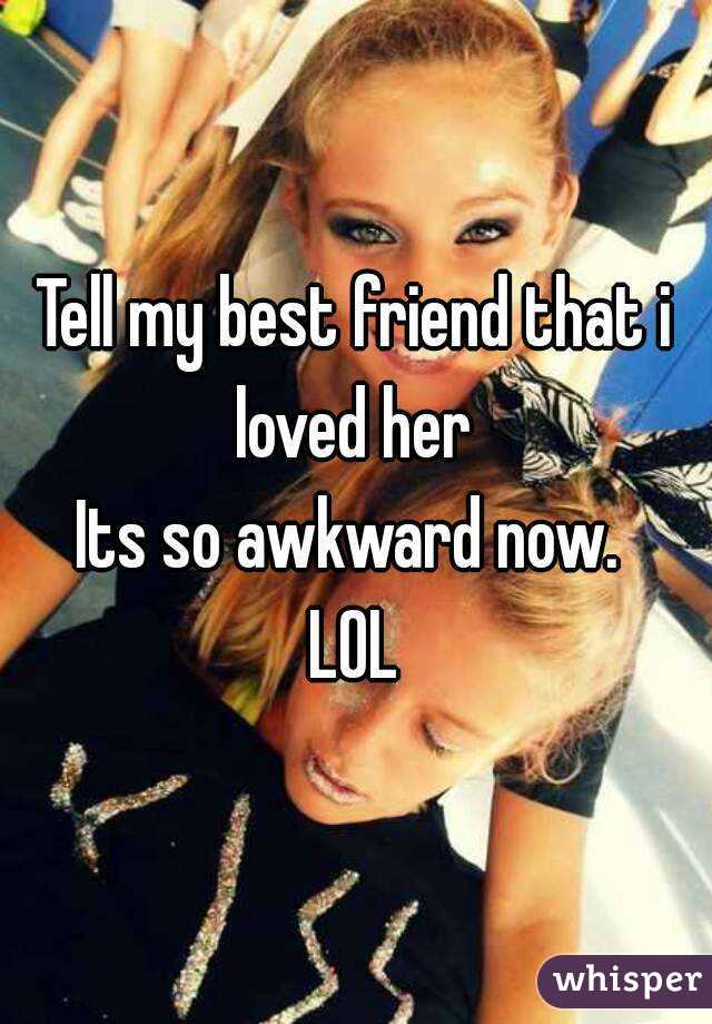 Tell my best friend that i loved her 
Its so awkward now. 
LOL