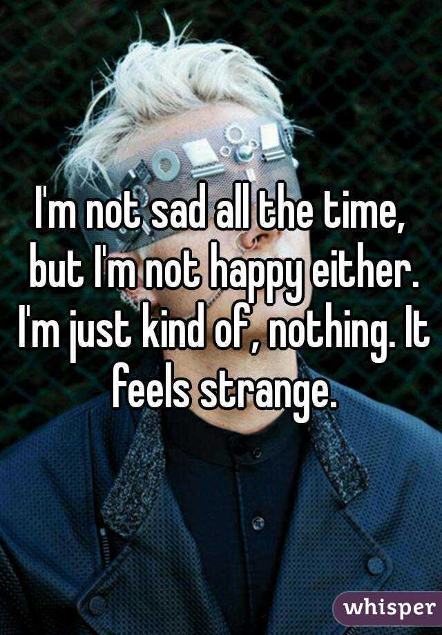 I'm not sad all the time, but I'm not happy either. I'm just kind of, nothing. It feels strange.