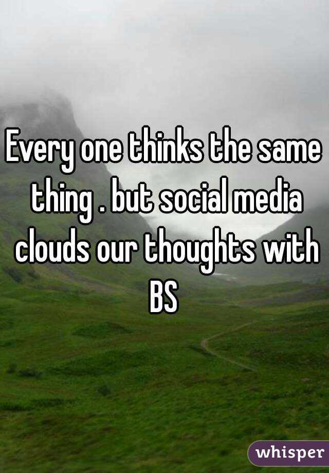 Every one thinks the same thing . but social media clouds our thoughts with BS 