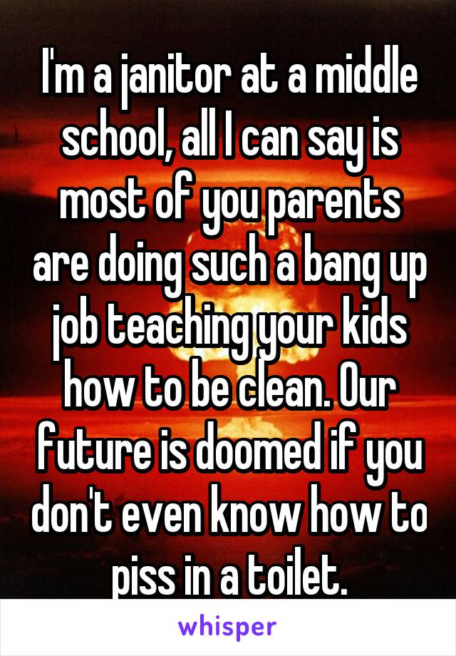 I'm a janitor at a middle school, all I can say is most of you parents are doing such a bang up job teaching your kids how to be clean. Our future is doomed if you don't even know how to piss in a toilet.