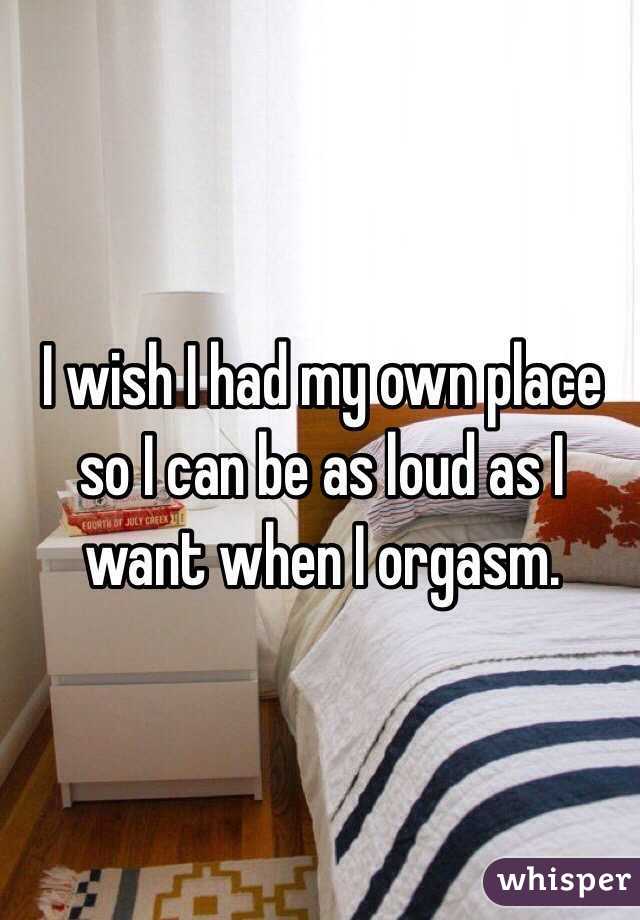 I wish I had my own place so I can be as loud as I want when I orgasm.