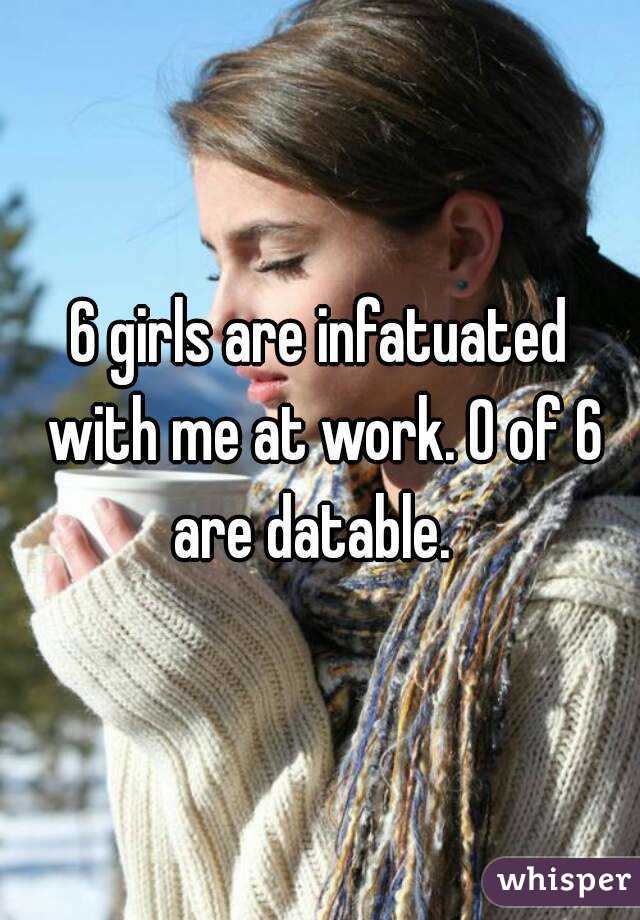 6 girls are infatuated with me at work. 0 of 6 are datable.  