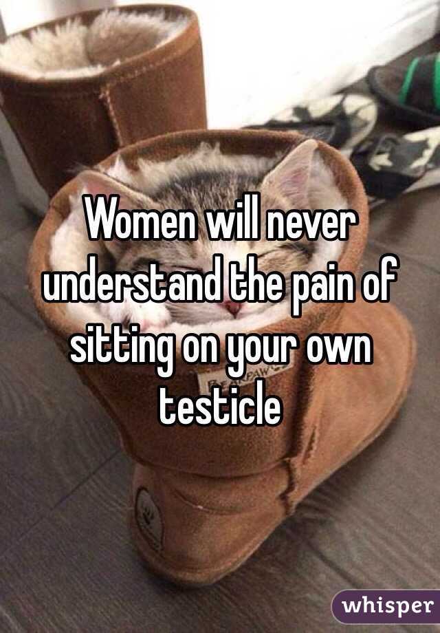 Women will never understand the pain of sitting on your own testicle 