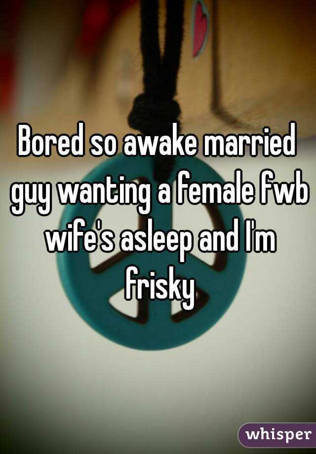 Bored so awake married guy wanting a female fwb wife's asleep and I'm frisky