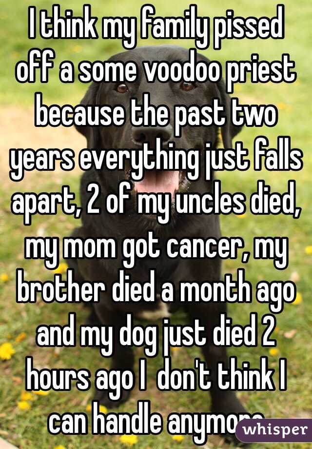 I think my family pissed off a some voodoo priest because the past two years everything just falls apart, 2 of my uncles died, my mom got cancer, my brother died a month ago and my dog just died 2 hours ago I  don't think I can handle anymore
