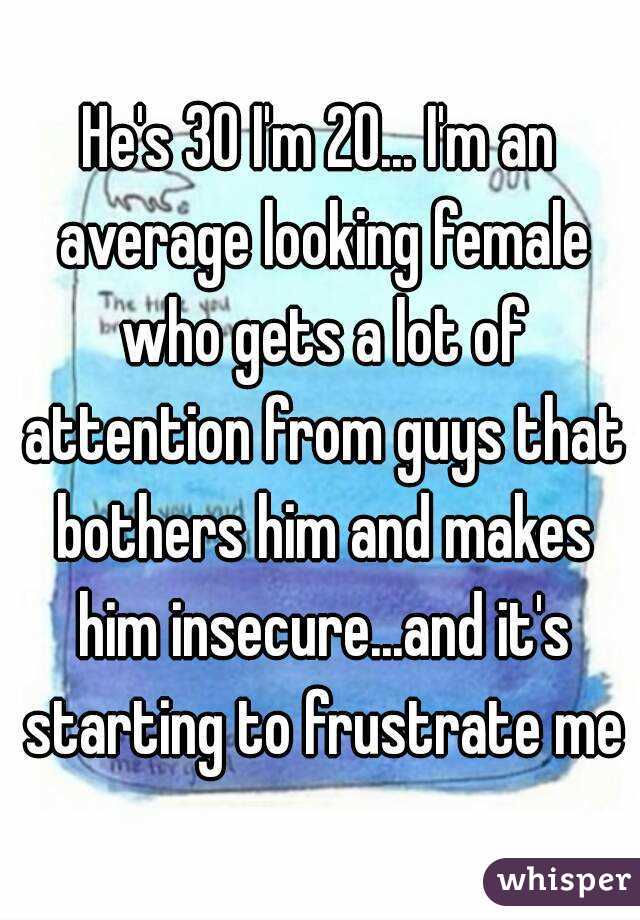 He's 30 I'm 20... I'm an average looking female who gets a lot of attention from guys that bothers him and makes him insecure...and it's starting to frustrate me