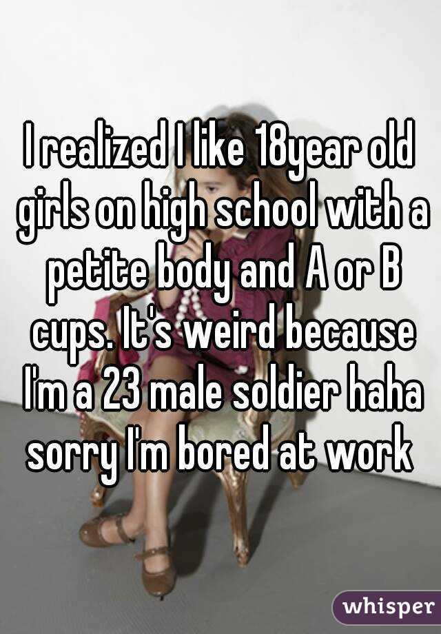 I realized I like 18year old girls on high school with a petite body and A or B cups. It's weird because I'm a 23 male soldier haha sorry I'm bored at work 