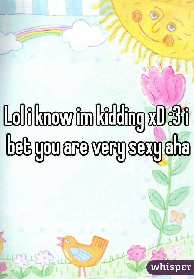 Lol i know im kidding xD :3 i bet you are very sexy aha