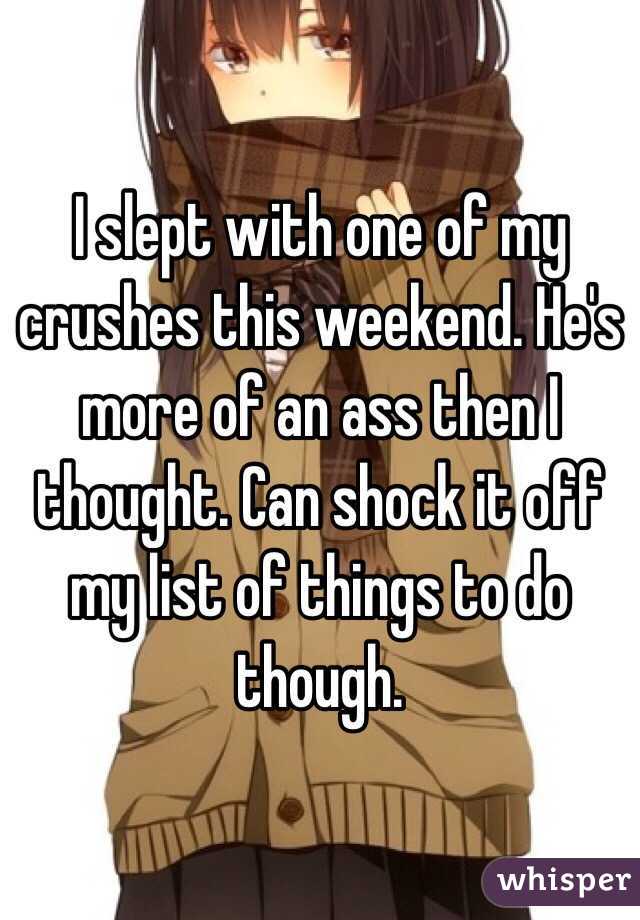I slept with one of my crushes this weekend. He's more of an ass then I thought. Can shock it off my list of things to do though.