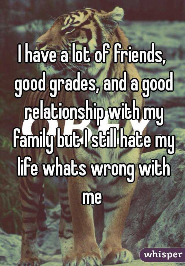 I have a lot of friends, good grades, and a good relationship with my family but I still hate my life whats wrong with me 