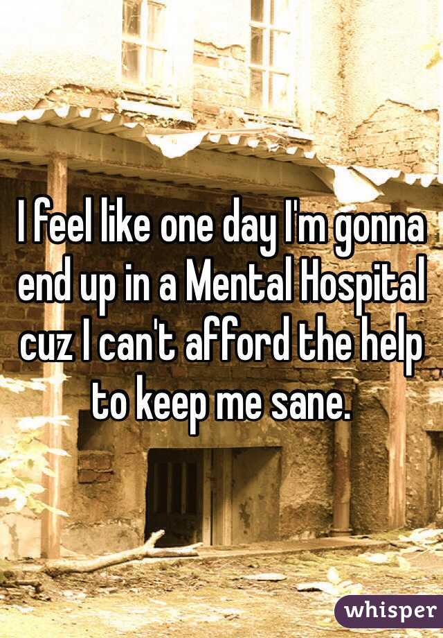 I feel like one day I'm gonna end up in a Mental Hospital cuz I can't afford the help to keep me sane. 