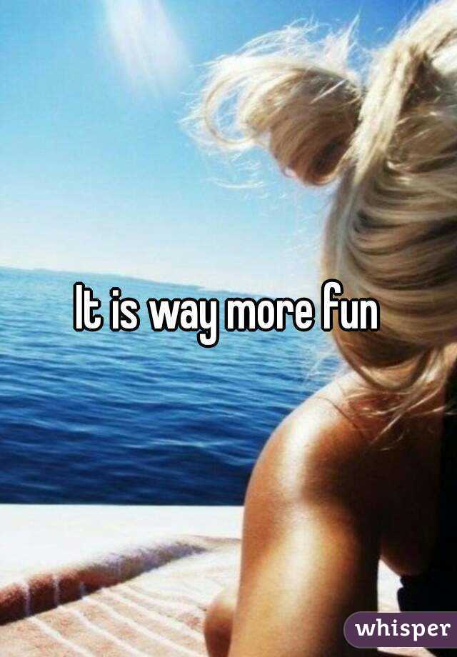 It is way more fun