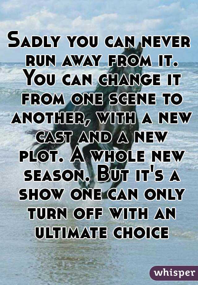Sadly you can never run away from it. You can change it from one scene to another, with a new cast and a new plot. A whole new season. But it's a show one can only turn off with an ultimate choice
