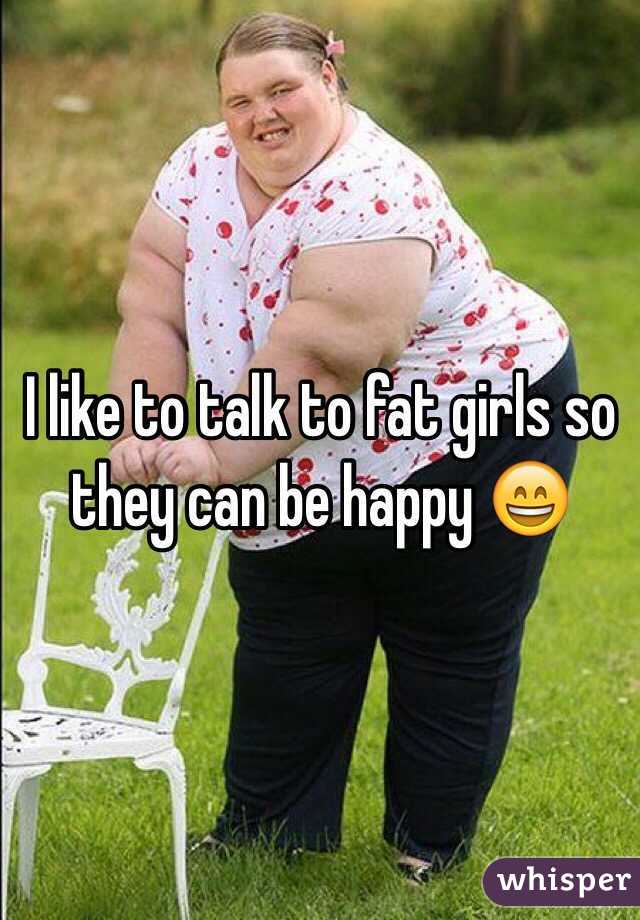 I like to talk to fat girls so they can be happy 😄