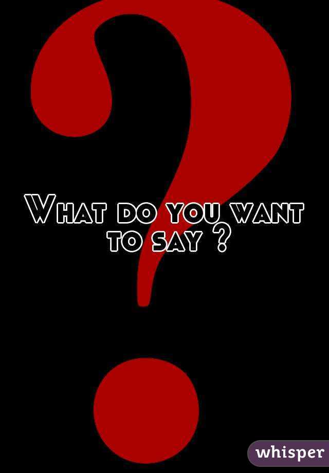 What do you want to say ?