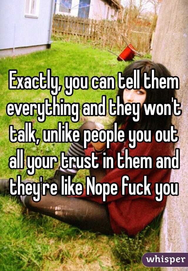 Exactly, you can tell them everything and they won't talk, unlike people you out all your trust in them and they're like Nope fuck you 