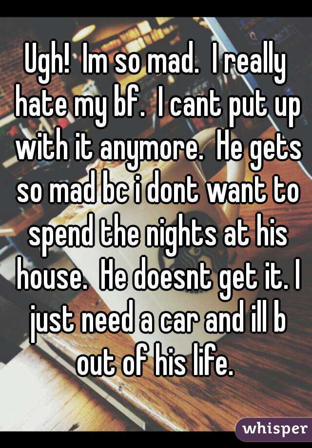 Ugh!  Im so mad.  I really hate my bf.  I cant put up with it anymore.  He gets so mad bc i dont want to spend the nights at his house.  He doesnt get it. I just need a car and ill b out of his life. 
