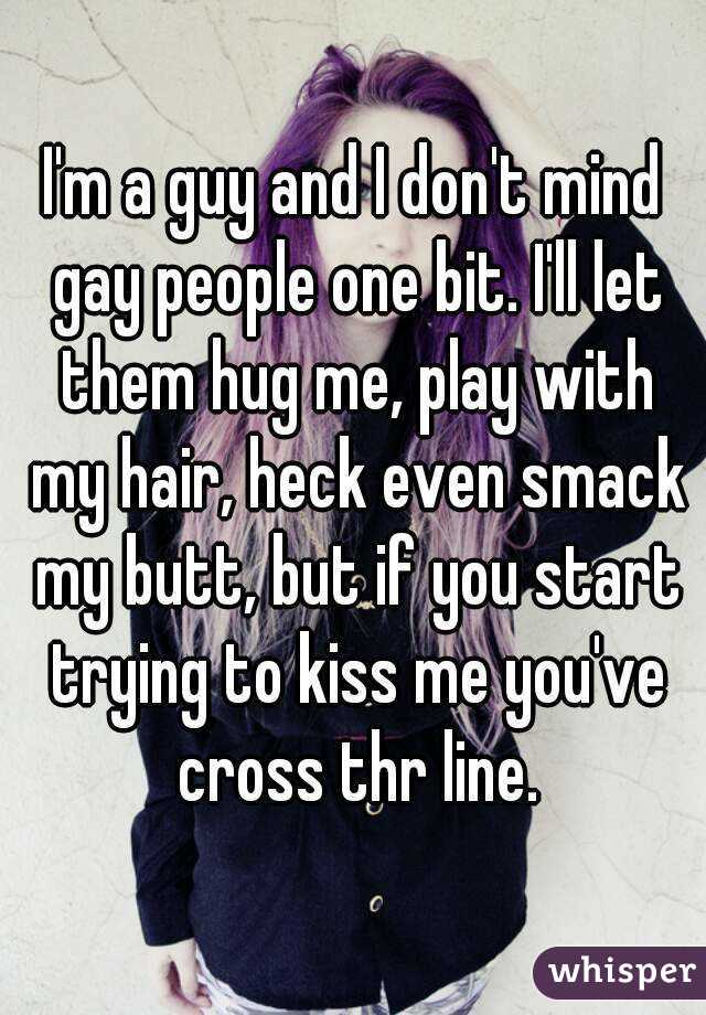 I'm a guy and I don't mind gay people one bit. I'll let them hug me, play with my hair, heck even smack my butt, but if you start trying to kiss me you've cross thr line.