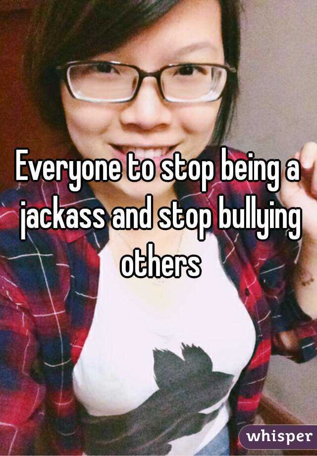 Everyone to stop being a jackass and stop bullying others