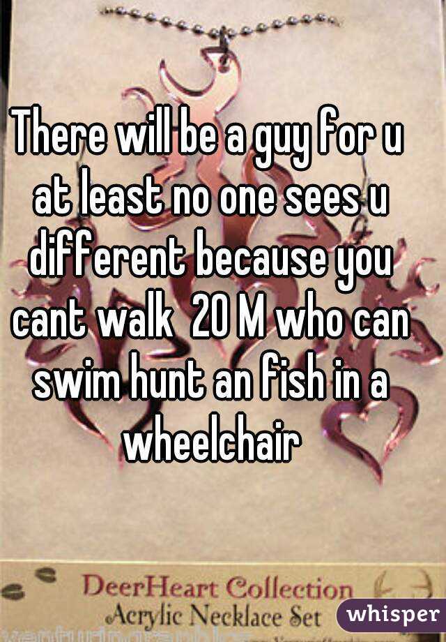 There will be a guy for u at least no one sees u different because you cant walk  20 M who can swim hunt an fish in a wheelchair