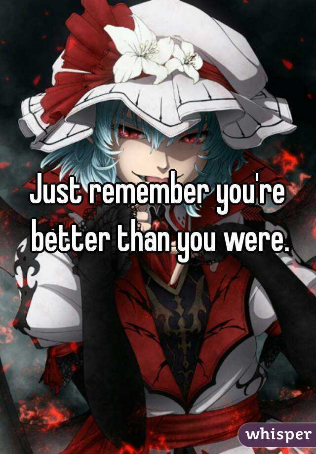 Just remember you're better than you were.