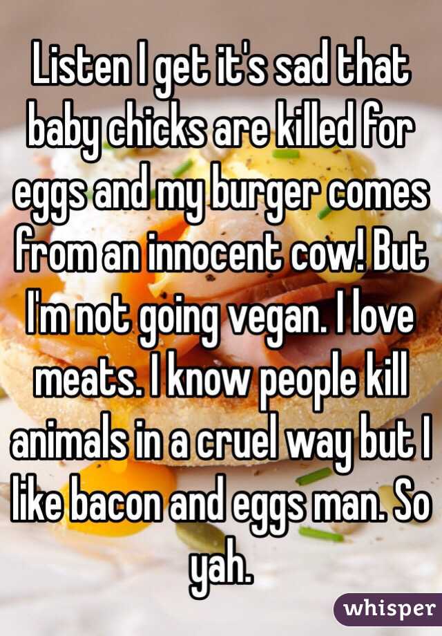 Listen I get it's sad that baby chicks are killed for eggs and my burger comes from an innocent cow! But I'm not going vegan. I love meats. I know people kill animals in a cruel way but I like bacon and eggs man. So yah. 