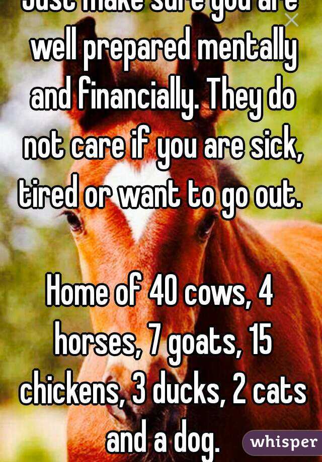 Just make sure you are well prepared mentally and financially. They do not care if you are sick, tired or want to go out. 

Home of 40 cows, 4 horses, 7 goats, 15 chickens, 3 ducks, 2 cats and a dog.