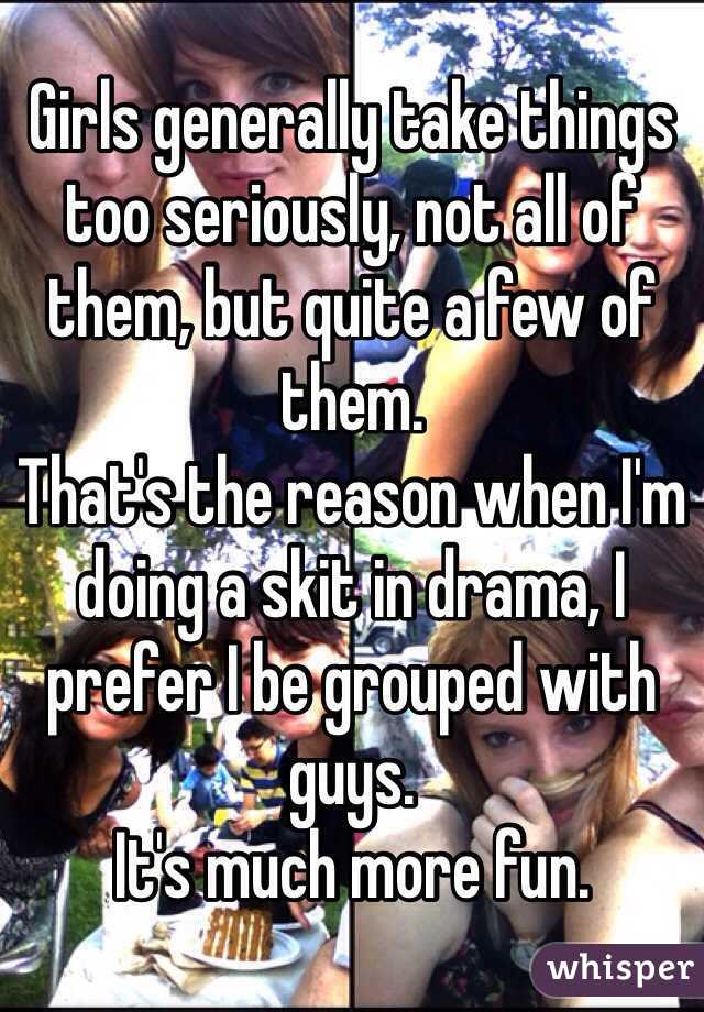 Girls generally take things too seriously, not all of them, but quite a few of them.
That's the reason when I'm doing a skit in drama, I prefer I be grouped with guys.
It's much more fun.
