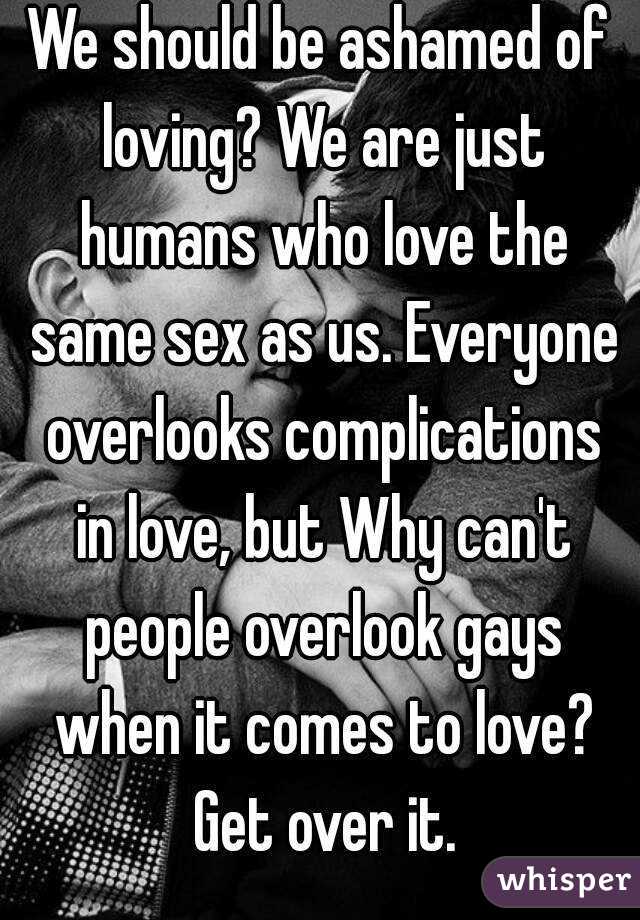 We should be ashamed of loving? We are just humans who love the same sex as us. Everyone overlooks complications in love, but Why can't people overlook gays when it comes to love? Get over it.