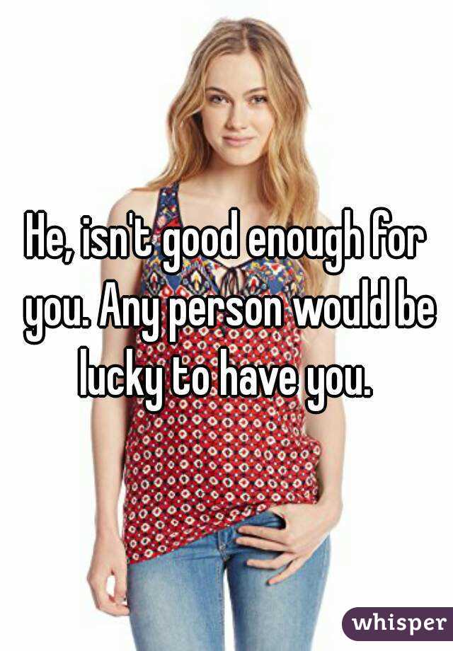 He, isn't good enough for you. Any person would be lucky to have you. 