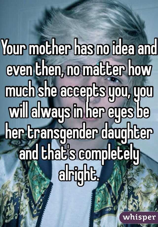 Your mother has no idea and even then, no matter how much she accepts you, you will always in her eyes be her transgender daughter and that's completely alright.