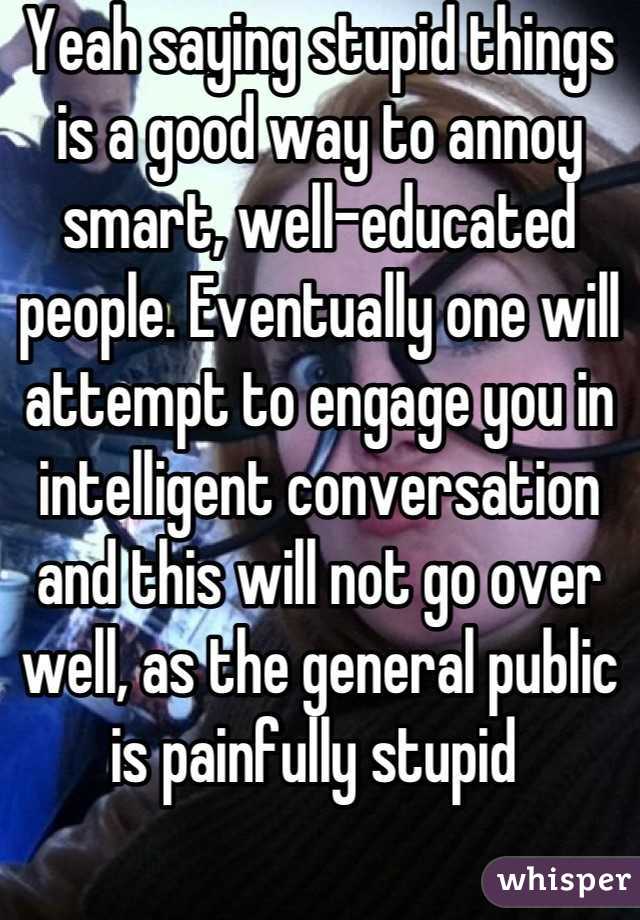 Yeah saying stupid things is a good way to annoy smart, well-educated people. Eventually one will attempt to engage you in intelligent conversation and this will not go over well, as the general public is painfully stupid 