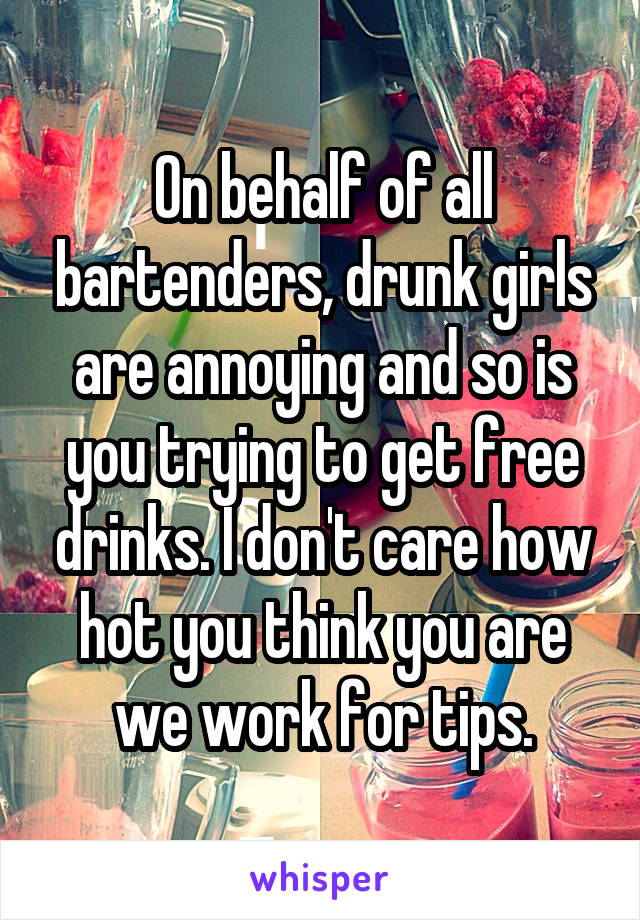 On behalf of all bartenders, drunk girls are annoying and so is you trying to get free drinks. I don't care how hot you think you are we work for tips.