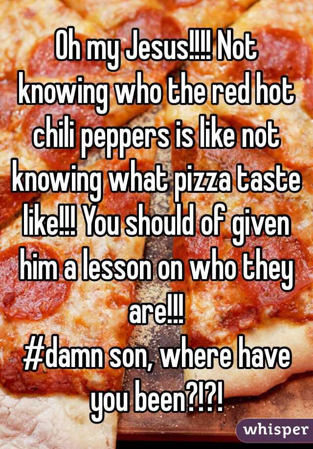 Oh my Jesus!!!! Not knowing who the red hot chili peppers is like not knowing what pizza taste like!!! You should of given him a lesson on who they are!!!
#damn son, where have you been?!?!