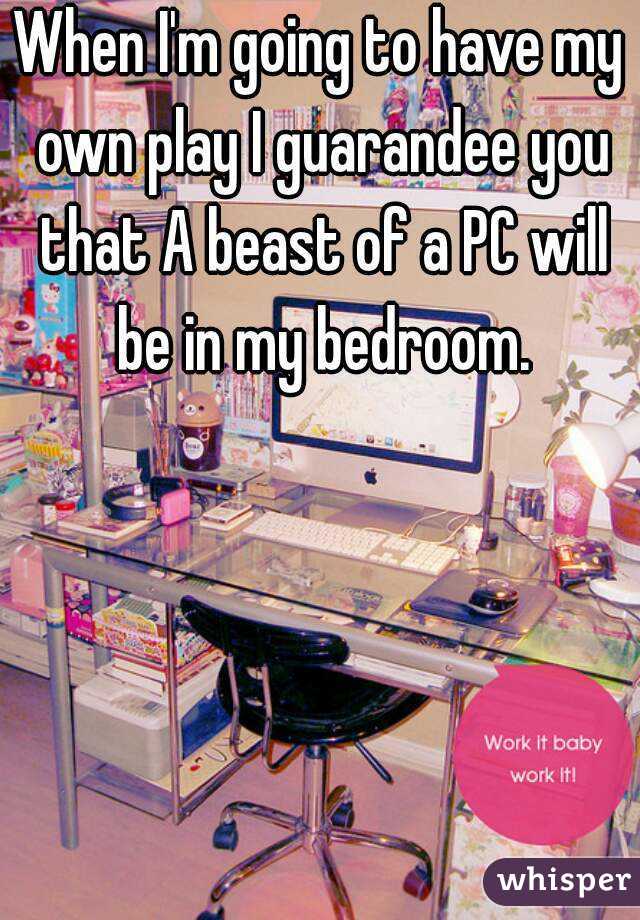 When I'm going to have my own play I guarandee you that A beast of a PC will be in my bedroom.
