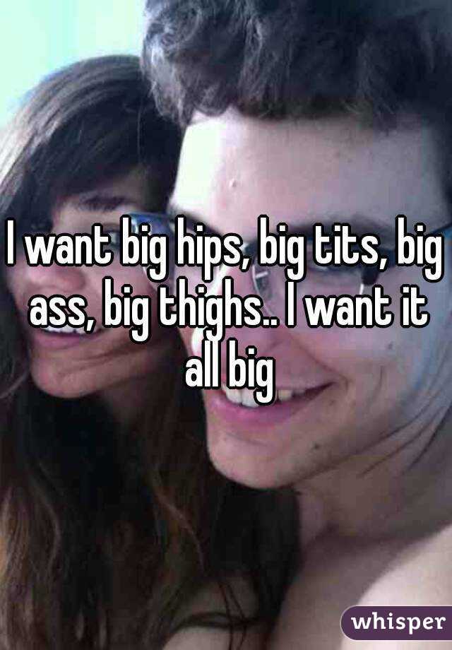 I want big hips, big tits, big ass, big thighs.. I want it all big