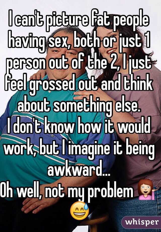 I can't picture fat people having sex, both or just 1 person out of the 2, I just feel grossed out and think about something else.
I don't know how it would work, but I imagine it being awkward...
Oh well, not my problem 💁😅