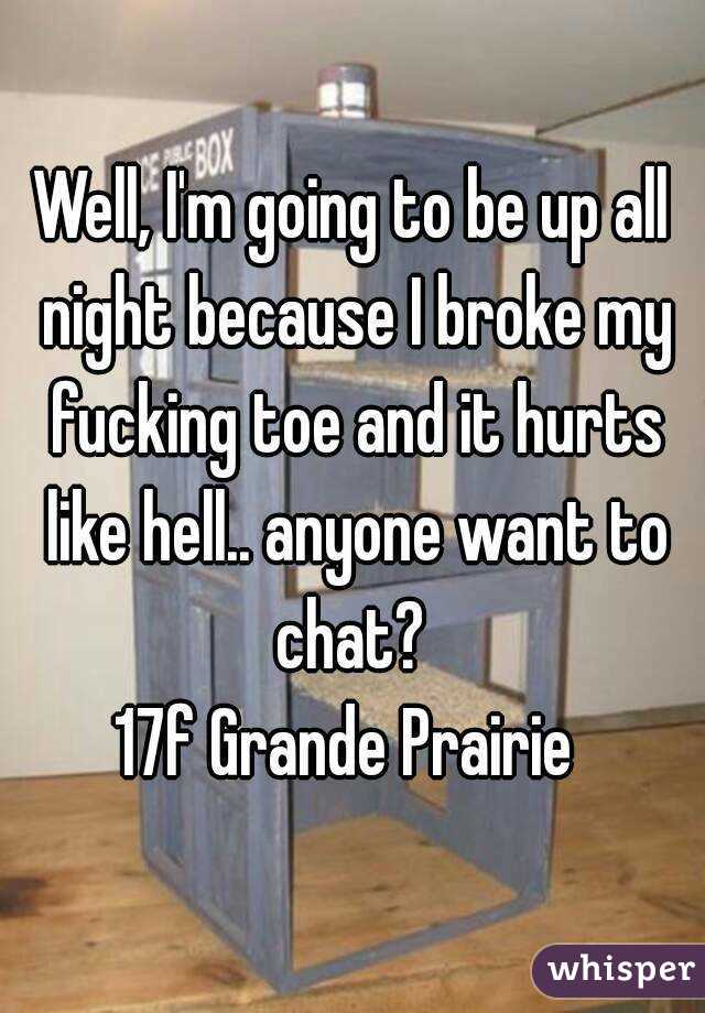 Well, I'm going to be up all night because I broke my fucking toe and it hurts like hell.. anyone want to chat? 
17f Grande Prairie 