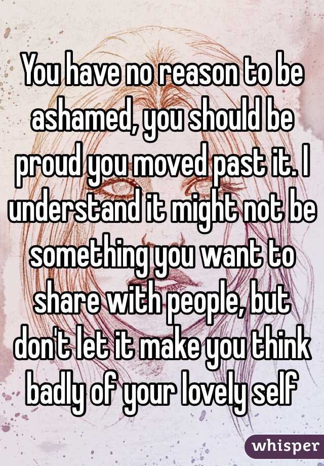 You have no reason to be ashamed, you should be proud you moved past it. I understand it might not be something you want to share with people, but don't let it make you think badly of your lovely self