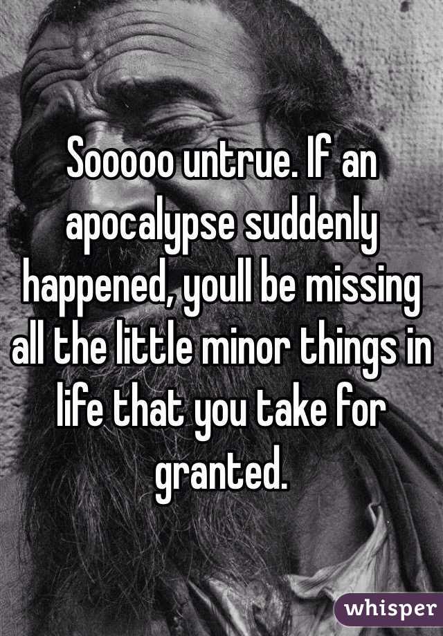 Sooooo untrue. If an apocalypse suddenly happened, youll be missing all the little minor things in life that you take for granted.